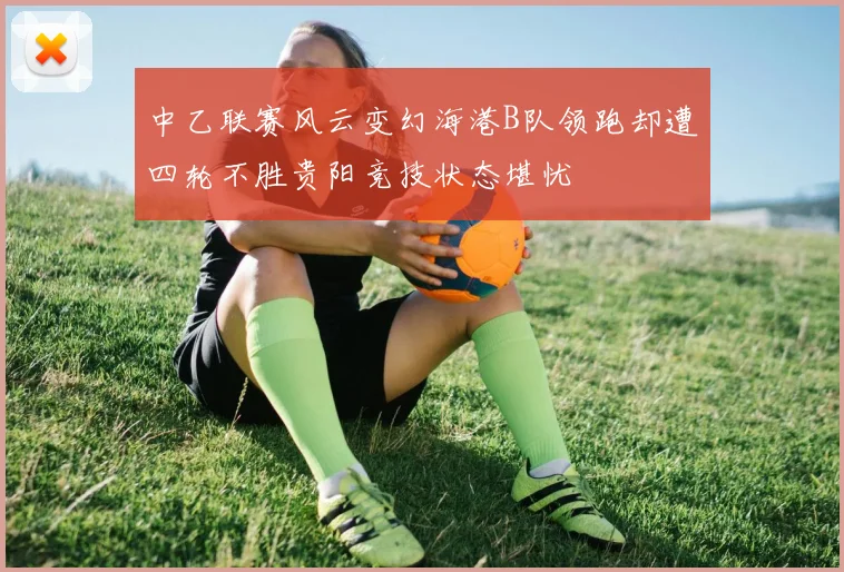 中乙联赛风云变幻海港B队领跑却遭四轮不胜贵阳竞技状态堪忧